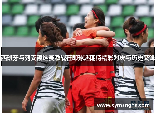 西班牙与列支预选赛激战在即球迷期待精彩对决与历史交锋