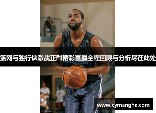 篮网与独行侠激战正酣精彩直播全程回顾与分析尽在此处
